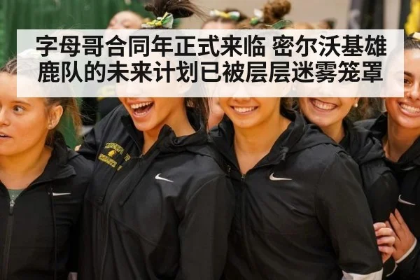 字母哥合同年正式来临 密尔沃基雄鹿队的未来计划已被层层迷雾笼罩