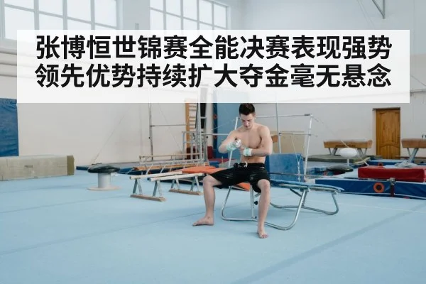 张博恒世锦赛全能决赛表现强势领先优势持续扩大夺金毫无悬念