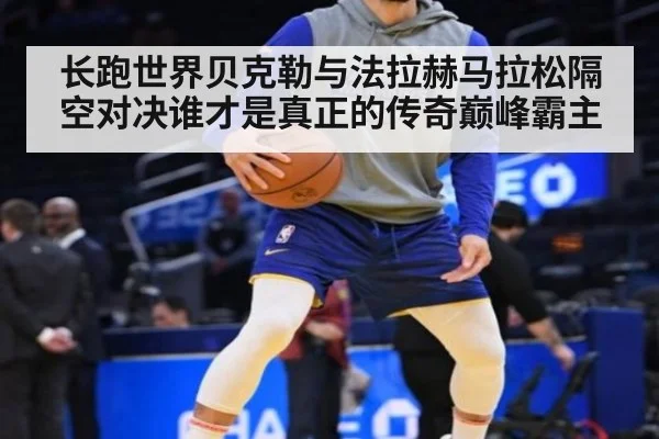 长跑世界贝克勒与法拉赫马拉松隔空对决谁才是真正的传奇巅峰霸主